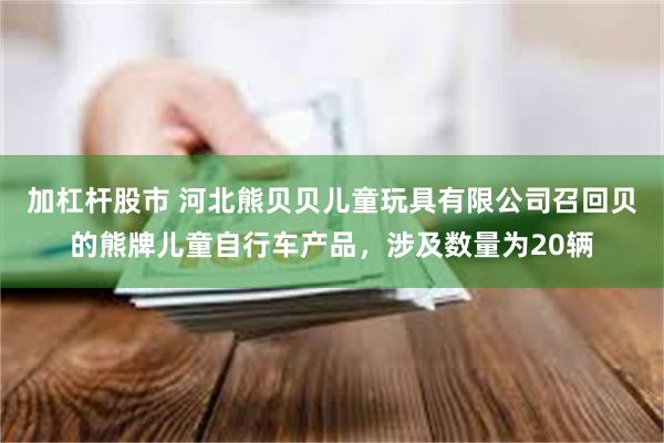 加杠杆股市 河北熊贝贝儿童玩具有限公司召回贝的熊牌儿童自行车产品，涉及数量为20辆