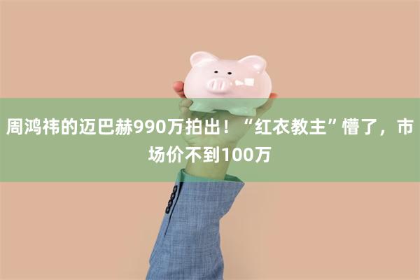 周鸿祎的迈巴赫990万拍出！“红衣教主”懵了，市场价不到100万