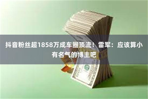 抖音粉丝超1858万成车圈顶流！雷军：应该算小有名气的博主吧