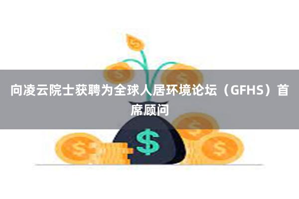 向凌云院士获聘为全球人居环境论坛（GFHS）首席顾问