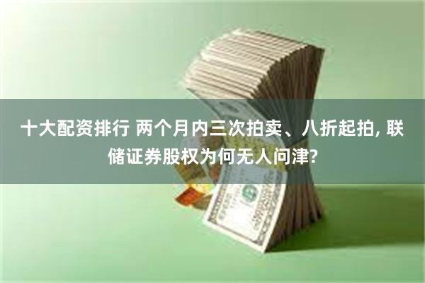 十大配资排行 两个月内三次拍卖、八折起拍, 联储证券股权为何无人问津?