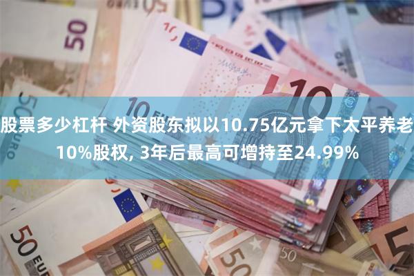 股票多少杠杆 外资股东拟以10.75亿元拿下太平养老10%股权, 3年后最高可增持至24.99%