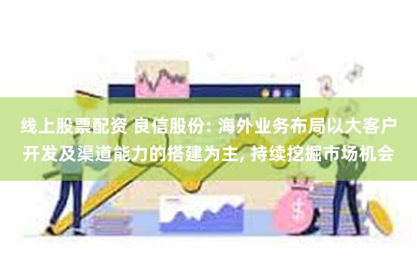 线上股票配资 良信股份: 海外业务布局以大客户开发及渠道能力的搭建为主, 持续挖掘市场机会