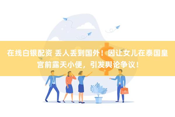 在线白银配资 丢人丢到国外！因让女儿在泰国皇宫前露天小便，引发舆论争议！