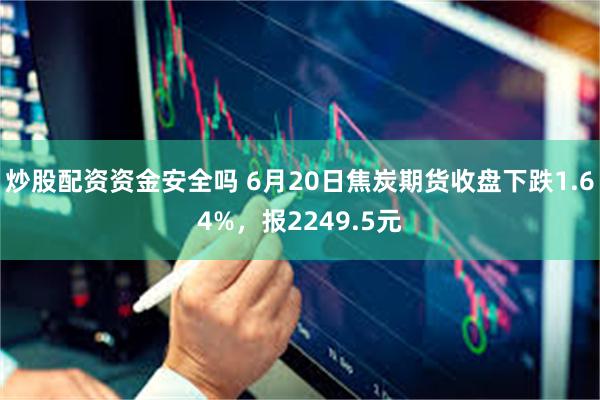 炒股配资资金安全吗 6月20日焦炭期货收盘下跌1.64%，报2249.5元