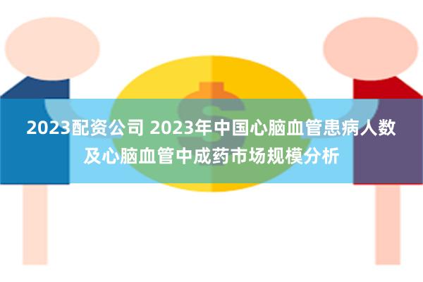 2023配资公司 2023年中国心脑血管患病人数及心脑血管中成药市场规模分析