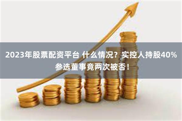 2023年股票配资平台 什么情况？实控人持股40% 参选董事竟两次被否！