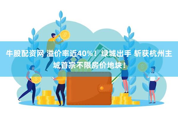 牛股配资网 溢价率近40%！绿城出手 斩获杭州主城首宗不限房价地块！