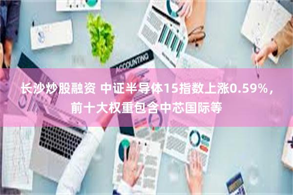 长沙炒股融资 中证半导体15指数上涨0.59%，前十大权重包含中芯国际等