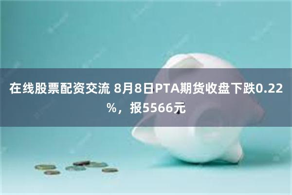 在线股票配资交流 8月8日PTA期货收盘下跌0.22%，报5566元