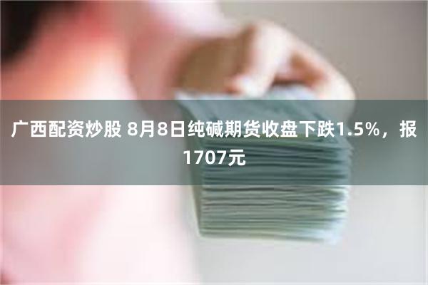 广西配资炒股 8月8日纯碱期货收盘下跌1.5%，报1707元