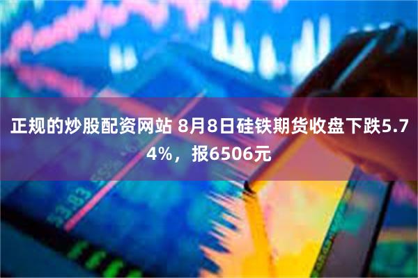 正规的炒股配资网站 8月8日硅铁期货收盘下跌5.74%，报6506元