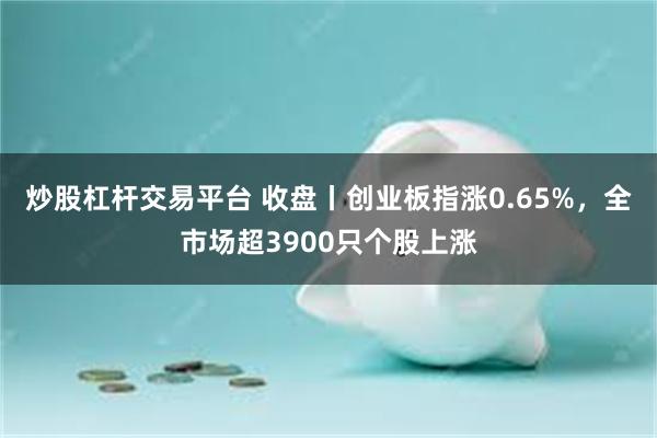 炒股杠杆交易平台 收盘丨创业板指涨0.65%，全市场超3900只个股上涨