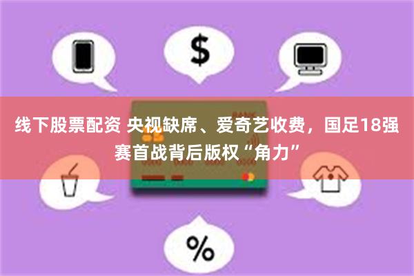 线下股票配资 央视缺席、爱奇艺收费，国足18强赛首战背后版权“角力”