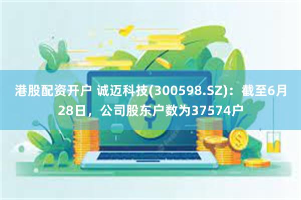 港股配资开户 诚迈科技(300598.SZ)：截至6月28日，公司股东户数为37574户