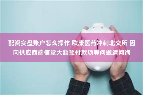 配资实盘账户怎么操作 欧康医药冲刺北交所 因向供应商端信堂大额预付款项等问题遭问询