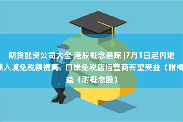 期货配资公司大全 港股概念追踪 |7月1日起内地自港澳入境免税额提高   口岸免税店运营商有望受益（