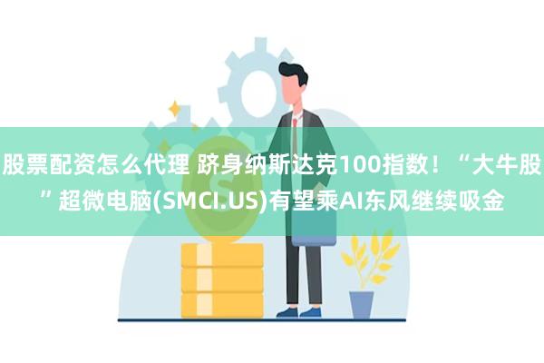 股票配资怎么代理 跻身纳斯达克100指数！“大牛股”超微电脑(SMCI.US)有望乘AI东风继续吸金