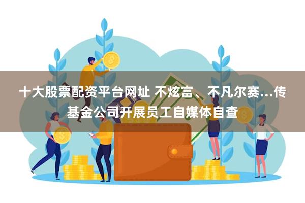 十大股票配资平台网址 不炫富、不凡尔赛...传基金公司开展员工自媒体自查