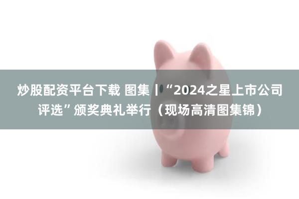 炒股配资平台下载 图集丨“2024之星上市公司评选”颁奖典礼举行（现场高清图集锦）