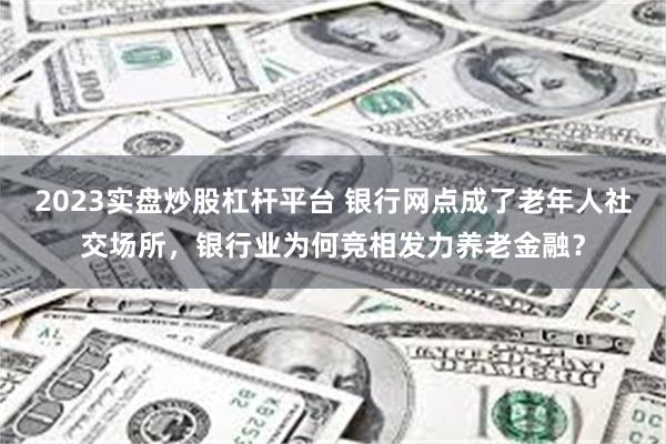 2023实盘炒股杠杆平台 银行网点成了老年人社交场所，银行业为何竞相发力养老金融？