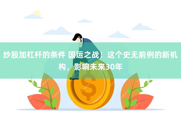 炒股加杠杆的条件 国运之战！这个史无前例的新机构，影响未来30年