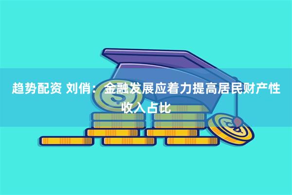 趋势配资 刘俏：金融发展应着力提高居民财产性收入占比