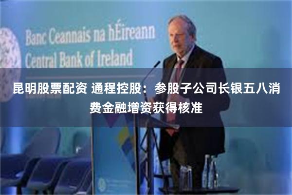 昆明股票配资 通程控股：参股子公司长银五八消费金融增资获得核准