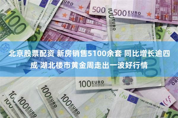 北京股票配资 新房销售5100余套 同比增长逾四成 湖北楼市黄金周走出一波好行情