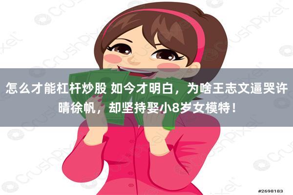 怎么才能杠杆炒股 如今才明白，为啥王志文逼哭许晴徐帆，却坚持娶小8岁女模特！