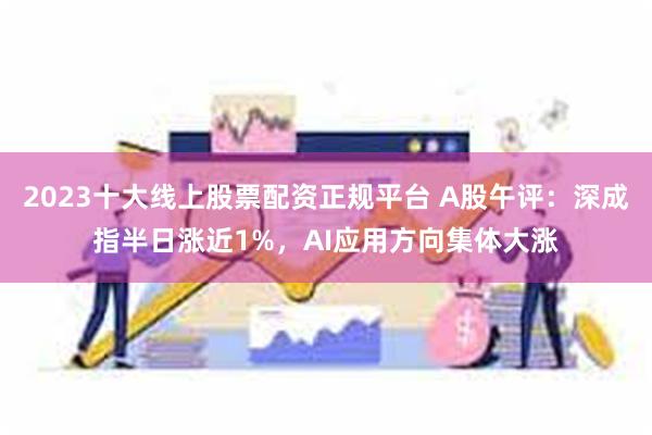 2023十大线上股票配资正规平台 A股午评：深成指半日涨近1%，AI应用方向集体大涨