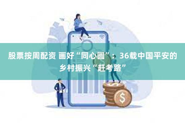 股票按周配资 画好“同心圆”：36载中国平安的乡村振兴“赶考路”