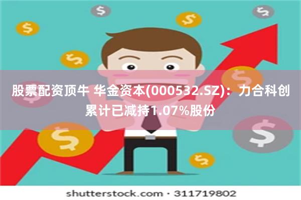 股票配资顶牛 华金资本(000532.SZ)：力合科创累计已减持1.07%股份