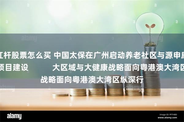 杠杆股票怎么买 中国太保在广州启动养老社区与源申康复医院项目建设           大区域与大健康战略面向粤港澳大湾区纵深行