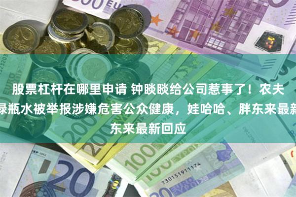 股票杠杆在哪里申请 钟睒睒给公司惹事了！农夫山泉绿瓶水被举报涉嫌危害公众健康，娃哈哈、胖东来最新回应