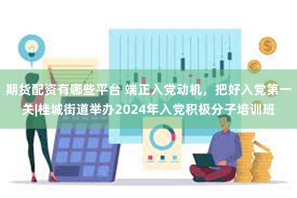 期货配资有哪些平台 端正入党动机，把好入党第一关|桂城街道举办2024年入党积极分子培训班