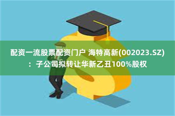 配资一流股票配资门户 海特高新(002023.SZ)：子公司拟转让华新乙丑100%股权