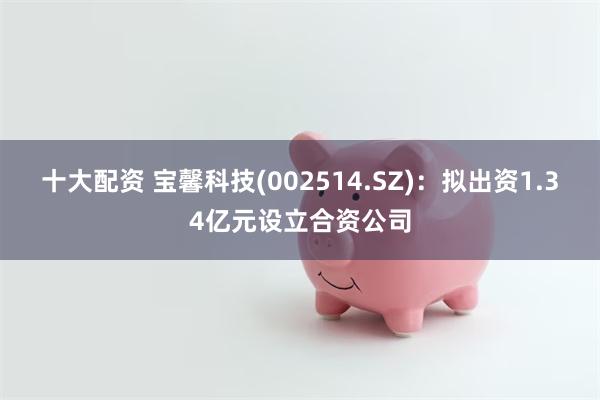 十大配资 宝馨科技(002514.SZ)：拟出资1.34亿元设立合资公司