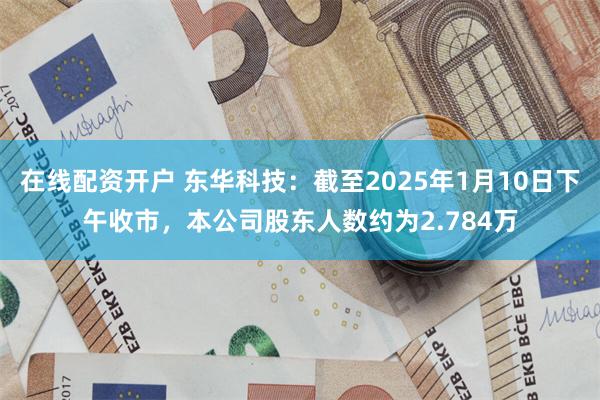 在线配资开户 东华科技：截至2025年1月10日下午收市，本公司股东人数约为2.784万