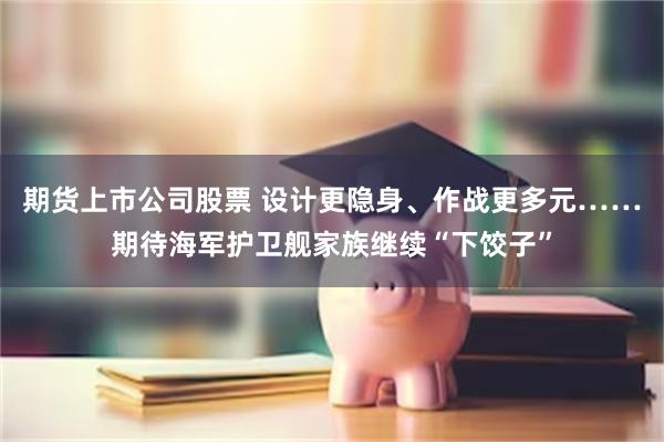 期货上市公司股票 设计更隐身、作战更多元……期待海军护卫舰家族继续“下饺子”