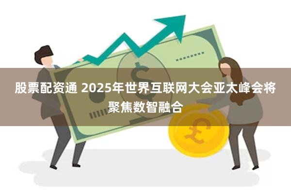 股票配资通 2025年世界互联网大会亚太峰会将聚焦数智融合