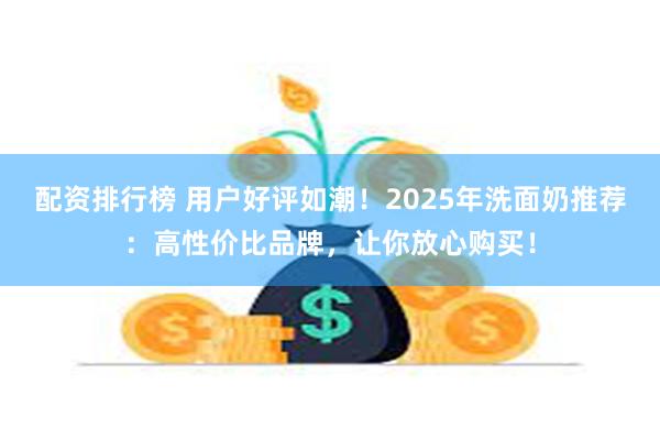 配资排行榜 用户好评如潮！2025年洗面奶推荐：高性价比品牌，让你放心购买！