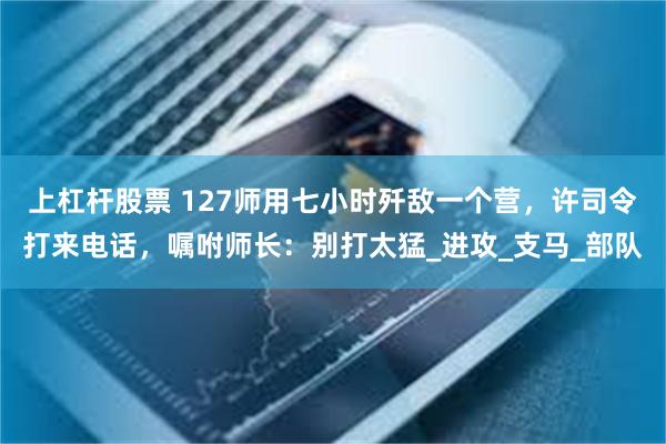 上杠杆股票 127师用七小时歼敌一个营，许司令打来电话，嘱咐师长：别打太猛_进攻_支马_部队