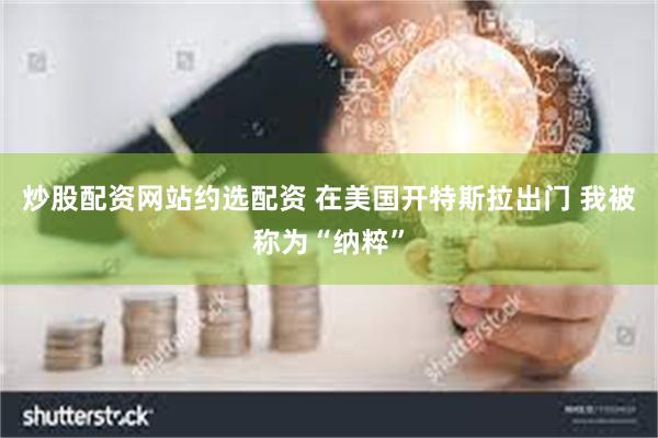 炒股配资网站约选配资 在美国开特斯拉出门 我被称为“纳粹”