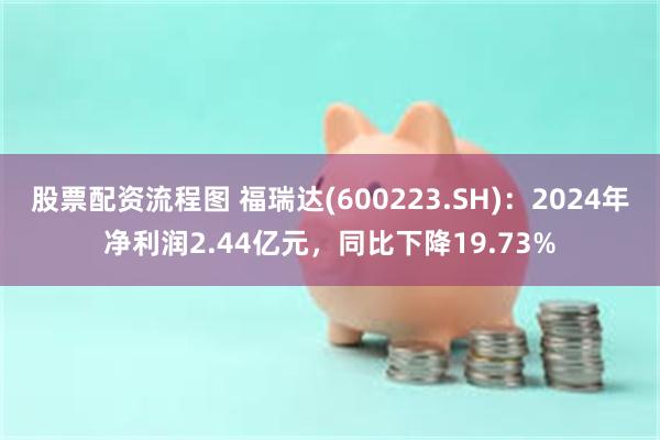 股票配资流程图 福瑞达(600223.SH)：2024年净利润2.44亿元，同比下降19.73%