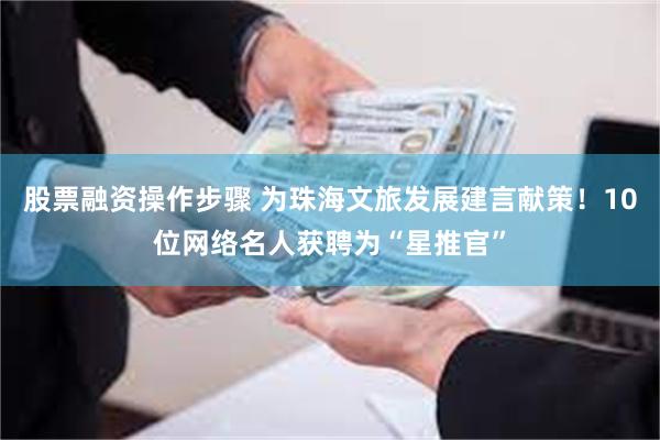 股票融资操作步骤 为珠海文旅发展建言献策！10位网络名人获聘为“星推官”