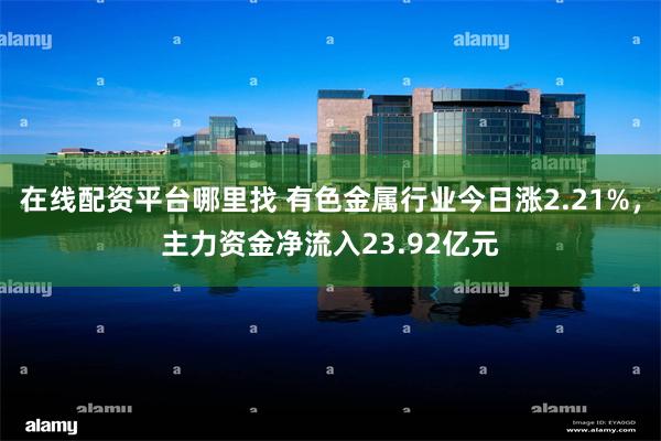 在线配资平台哪里找 有色金属行业今日涨2.21%，主力资金净流入23.92亿元