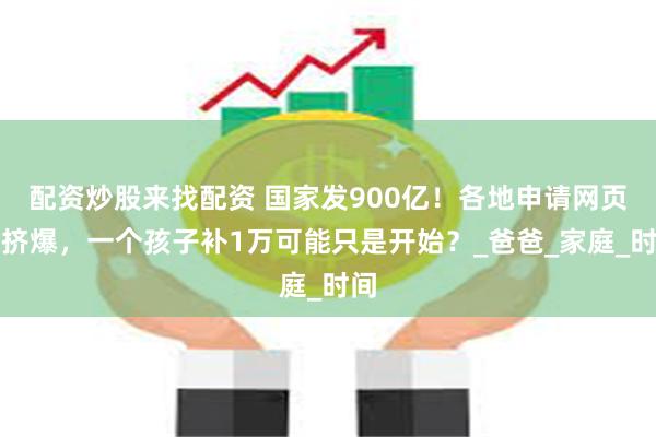配资炒股来找配资 国家发900亿！各地申请网页被挤爆，一个孩子补1万可能只是开始？_爸爸_家庭_时间