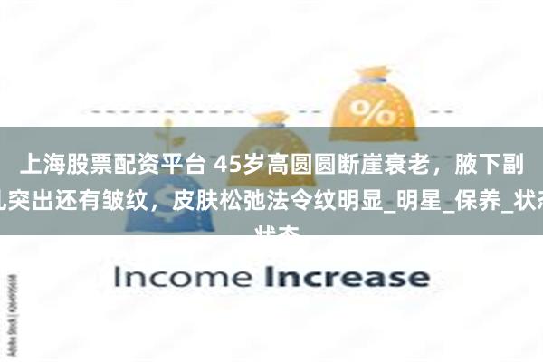上海股票配资平台 45岁高圆圆断崖衰老，腋下副乳突出还有皱纹，皮肤松弛法令纹明显_明星_保养_状态