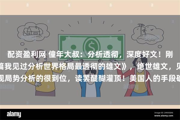 配资盈利网 僮年大叔：分析透彻，深度好文！刚刚，读了一篇《这是一篇我见过分析世界格局最透彻的雄文》，绝世雄文，见解深刻，对宏观局势分析的很到位，读罢醍醐灌顶！美国人的手段确实高明，也确实无耻。中国看透